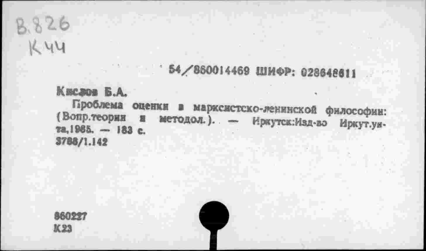 ﻿|<чч Квс«оа Б.А. Проблема оце> (Вопр. теории и п,1986. — 183 е. 3788/1.142	' 54/860014469 ШИФР: 0286488! 1 геи в марксистско-ленинской философии: методол.). — Иркутск:Изд-вэ Иркут.уи-
860227 К2Э	